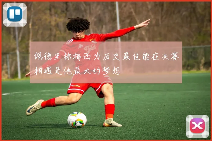 佩德里称梅西为历史最佳能在决赛相遇是他最大的梦想