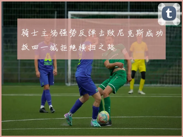 骑士主场强势反弹击败尼克斯成功扳回一城拒绝横扫之路