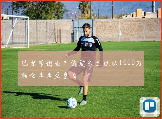 巴尔韦德当年偏爱米兰达以1000万转会库库至皇马