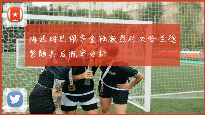 梅西姆巴佩争金靴激烈对决哈兰德紧随其后概率分析