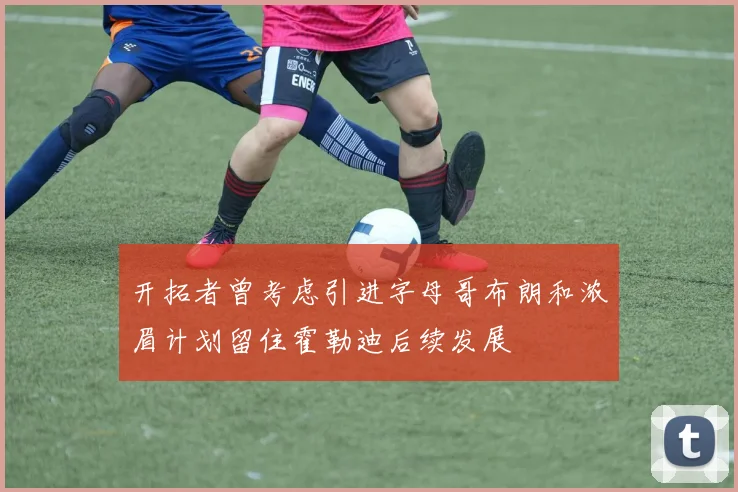 开拓者曾考虑引进字母哥布朗和浓眉计划留住霍勒迪后续发展