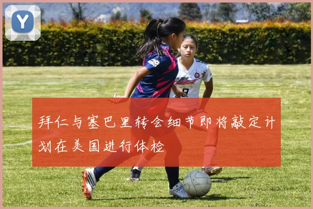 拜仁与塞巴里转会细节即将敲定计划在美国进行体检