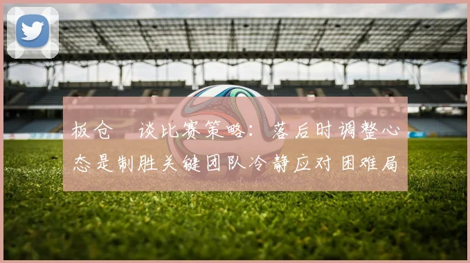 板仓滉谈比赛策略：落后时调整心态是制胜关键团队冷静应对困难局面