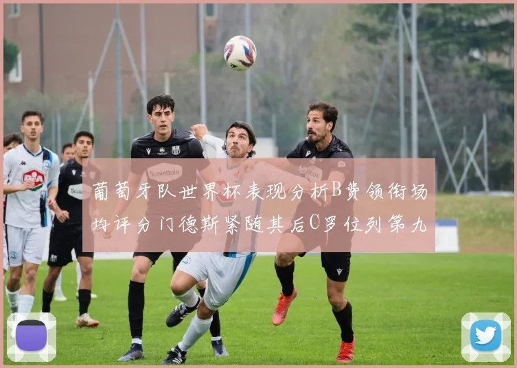 葡萄牙队世界杯表现分析B费领衔场均评分门德斯紧随其后C罗位列第九