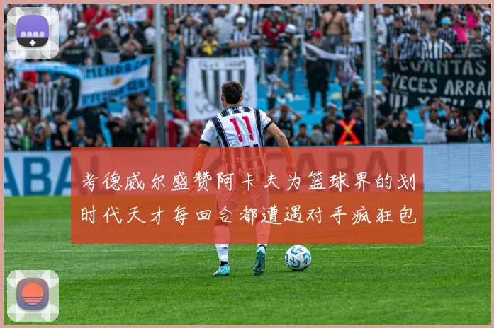 考德威尔盛赞阿卡夫为篮球界的划时代天才每回合都遭遇对手疯狂包夹挑战