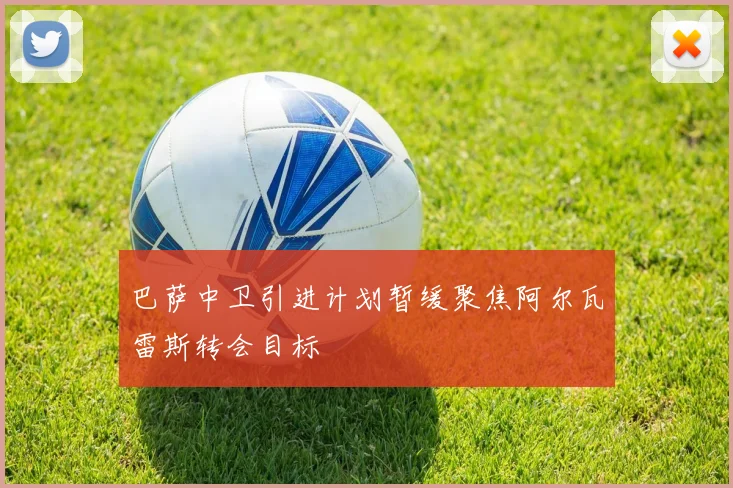 巴萨中卫引进计划暂缓聚焦阿尔瓦雷斯转会目标