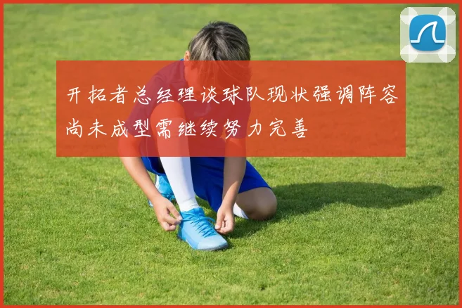 开拓者总经理谈球队现状强调阵容尚未成型需继续努力完善