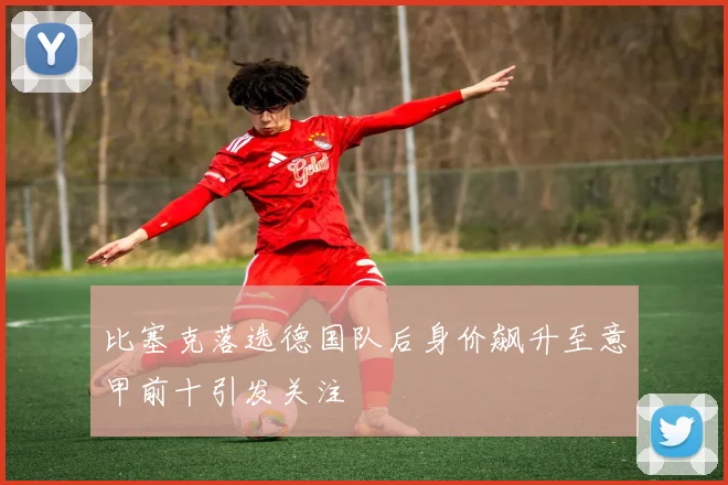 比塞克落选德国队后身价飙升至意甲前十引发关注