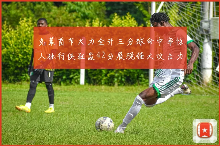 克莱首节火力全开三分球命中率惊人独行侠狂轰42分展现强大攻击力